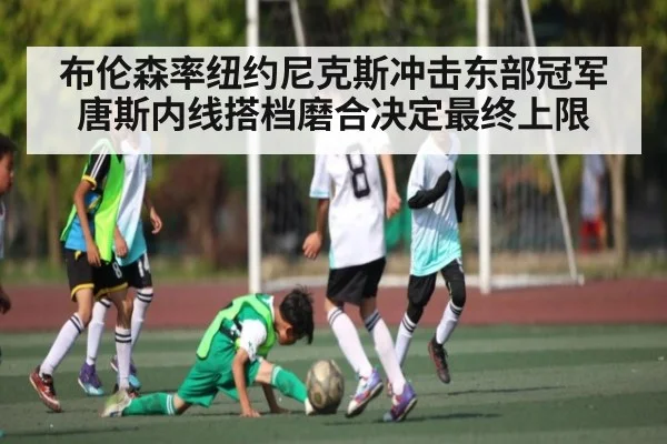 布伦森率纽约尼克斯冲击东部冠军 唐斯内线搭档磨合决定最终上限