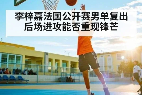 李梓嘉法国公开赛男单复出后场进攻能否重现锋芒