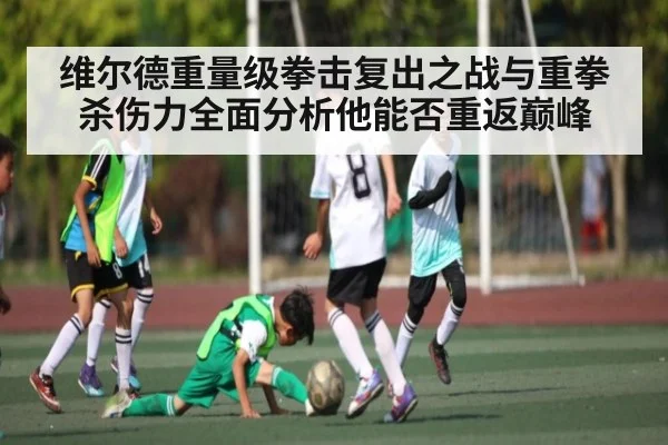 维尔德重量级拳击复出之战与重拳杀伤力全面分析他能否重返巅峰 - xingkong sports